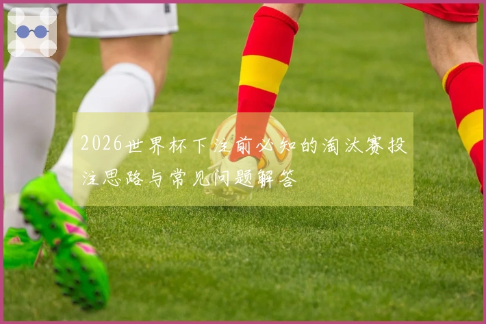 2026世界杯下注前必知的淘汰赛投注思路与常见问题解答
