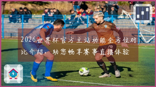 2026世界杯官方主站功能全方位对比介绍,助您畅享赛事直播体验