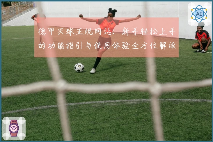 德甲买球正规网站：新手轻松上手的功能指引与使用体验全方位解读