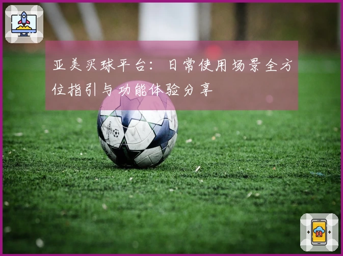 亚美买球平台:日常使用场景全方位指引与功能体验分享