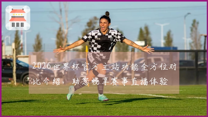 2026世界杯官方主站功能全方位对比介绍，助您畅享赛事直播体验